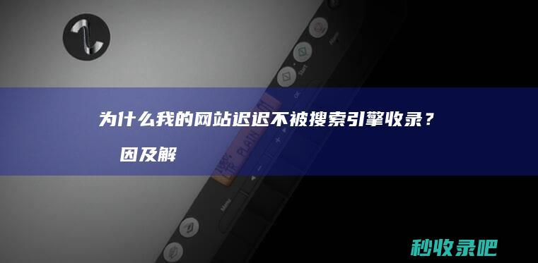 为什么我的网站迟迟不被搜索引擎收录？原因及解决方法