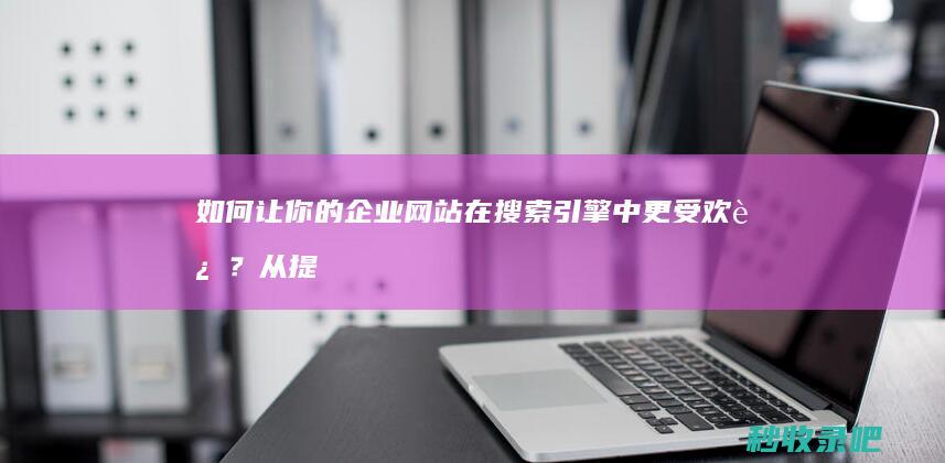 如何让你的企业网站在搜索引擎中更受欢迎？从提高收录开始