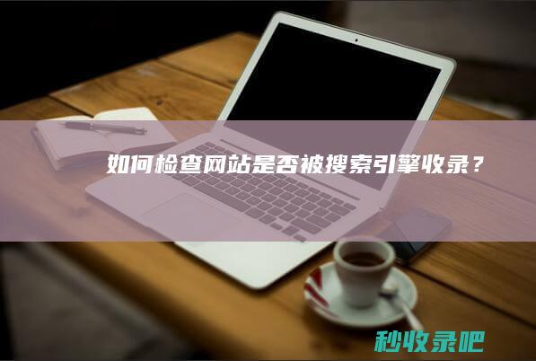 如何检查网站是否被搜索引擎收录？