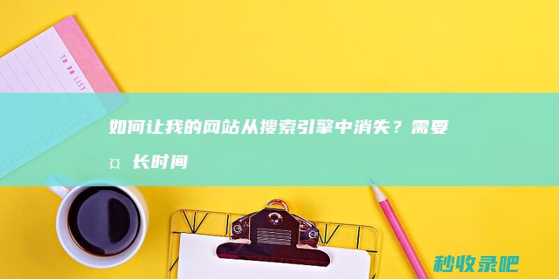 如何让我的网站从搜索引擎中消失？需要多长时间才能被收录？