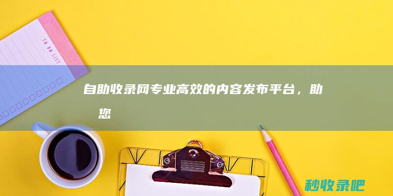 自助收录网：专业、高效的内容发布平台，助力您的事业发展