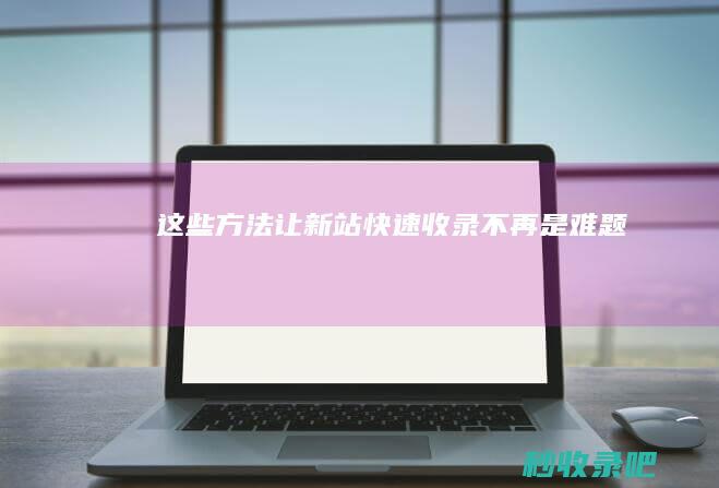 这些方法让新站快速收录不再是难题