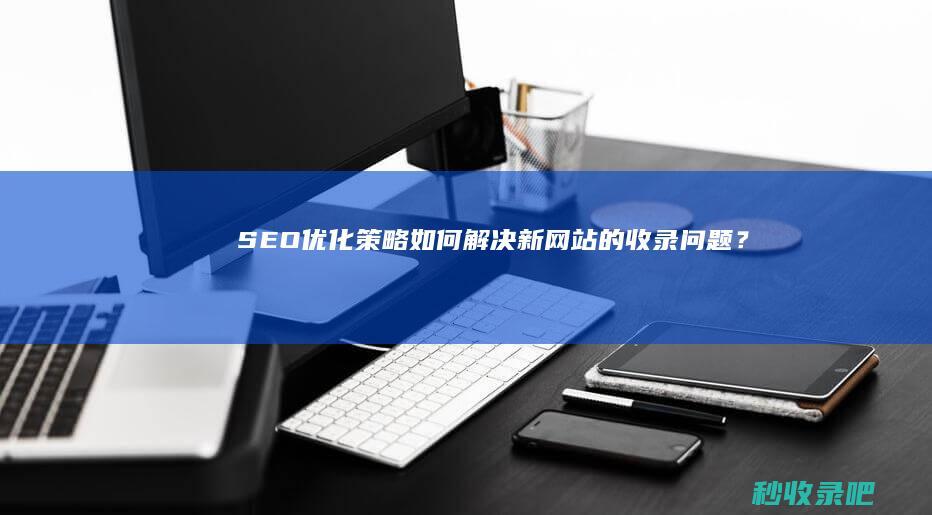 SEO优化策略：如何解决新网站的收录问题？