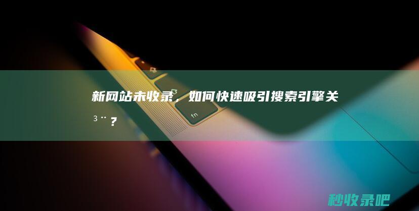 新网站未收录，如何快速吸引搜索引擎关注？