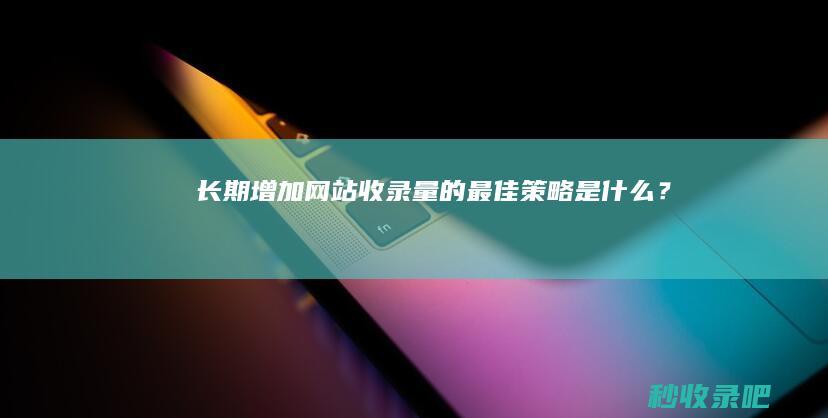 长期增加网站收录量的最佳策略是什么？