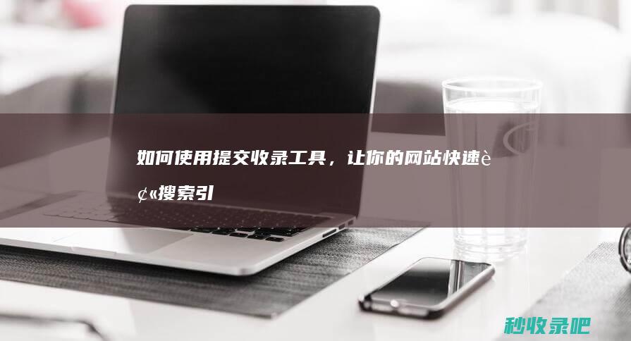 如何使用提交收录工具，让你的网站快速被搜索引擎发现？