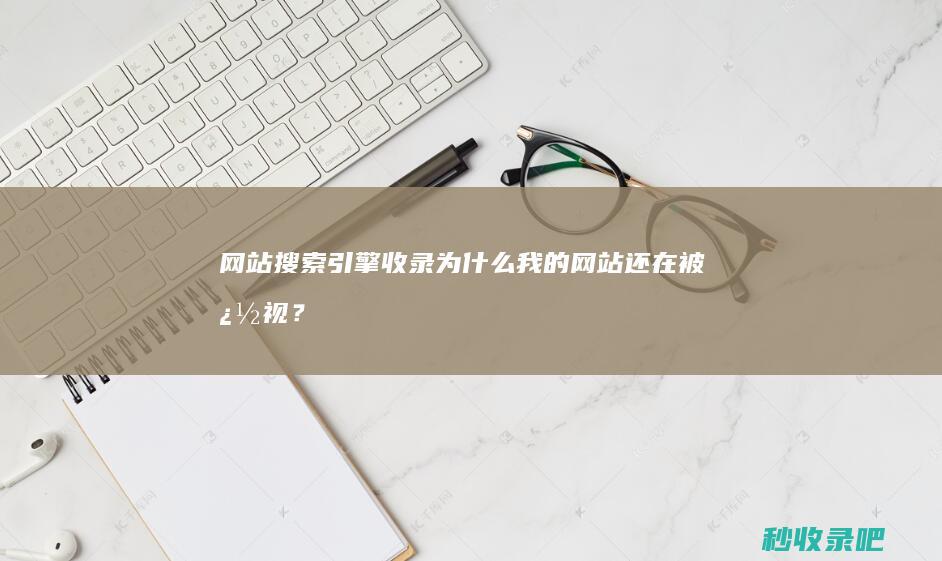 网站搜索引擎收录：为什么我的网站还在被忽视？