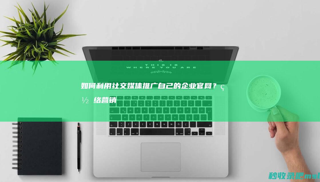 如何利用社交媒体推广自己的企业官网？网络营销新趋势。