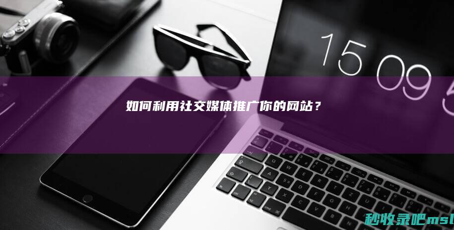 如何利用社交媒体推广你的网站？