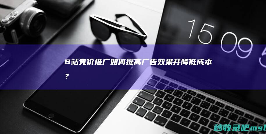 B站竞价推广：如何提高广告效果并降低成本？