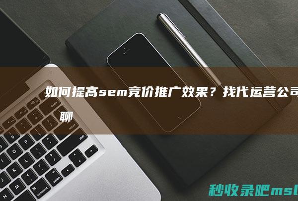 如何提高sem竞价推广效果？找代运营公司聊聊！