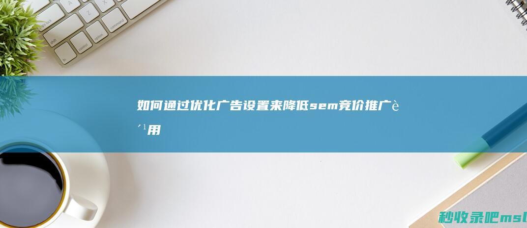 如何通过优化广告设置来降低sem竞价推广费用？