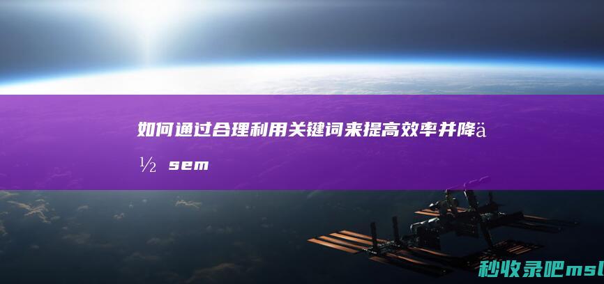 如何通过合理利用关键词来提高效率并降低sem竞价推广的费用？