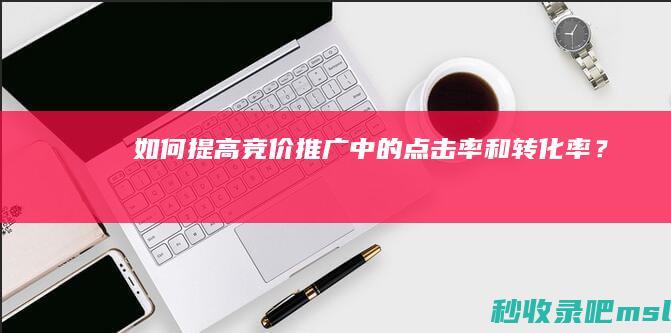 如何提高竞价推广中的点击率和转化率？