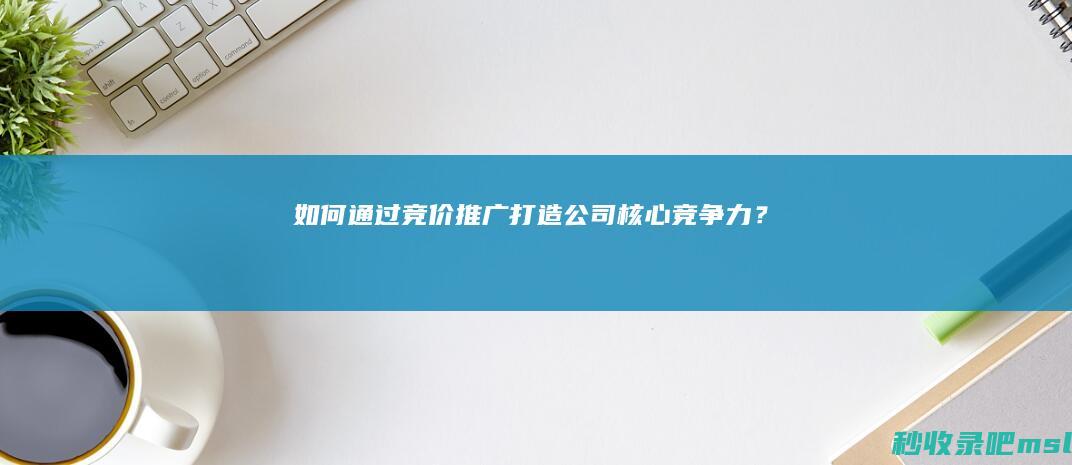 如何通过竞价推广打造公司核心竞争力？