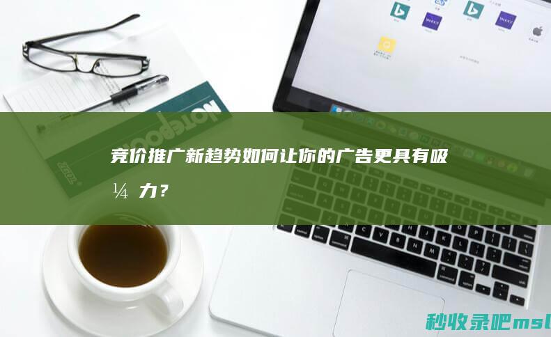 竞价推广新趋势：如何让你的广告更具有吸引力？