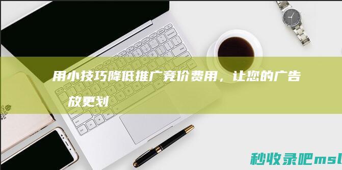 居然可以这样▎用小技巧降低推广竞价费用，让您的广告投放更划算！