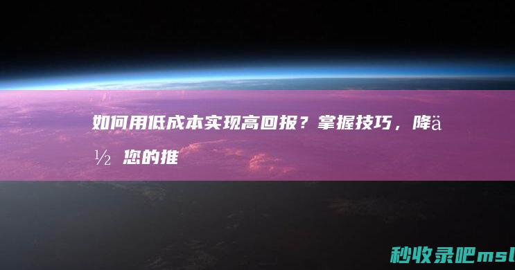 给大家科普一下▎如何用低成本实现高回报？掌握技巧，降低您的推广竞价费用！