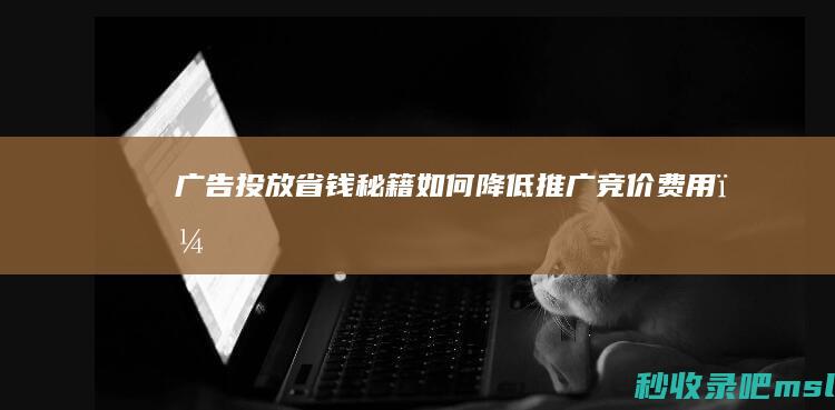 太疯狂了▎广告投放省钱秘籍：如何降低推广竞价费用？