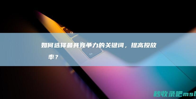 一篇读懂▎如何选择最具竞争力的关键词，提高投放效率？