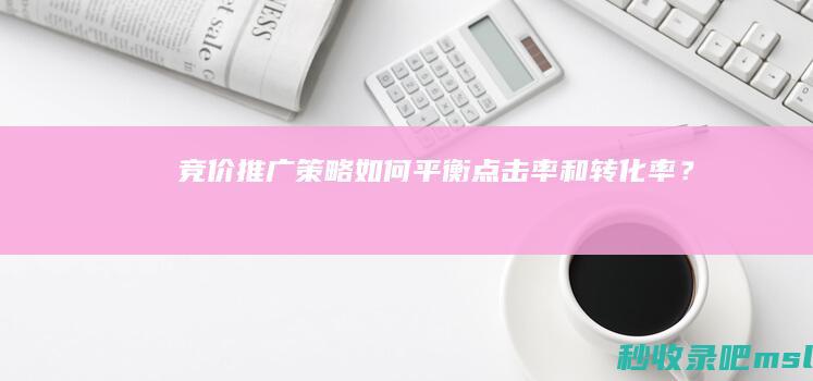 满满干货▎竞价推广策略：如何平衡点击率和转化率？