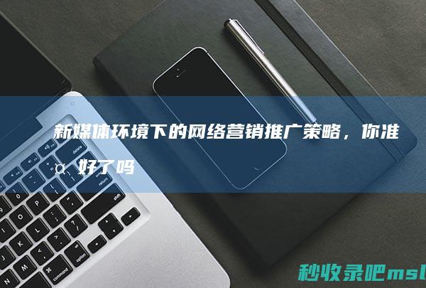 满满干货▎新媒体环境下的网络营销推广策略，你准备好了吗？