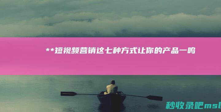 给大家分析一下**“短视频营销：这七种方式让你的产品一鸣惊人！”**