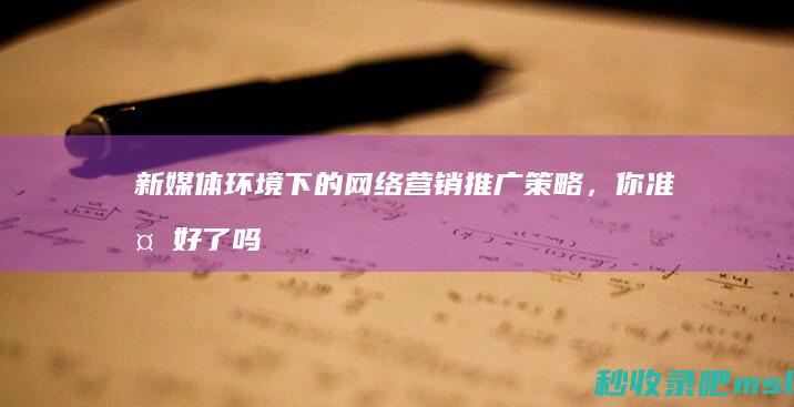 万万没想到▎新媒体环境下的网络营销推广策略，你准备好了吗？