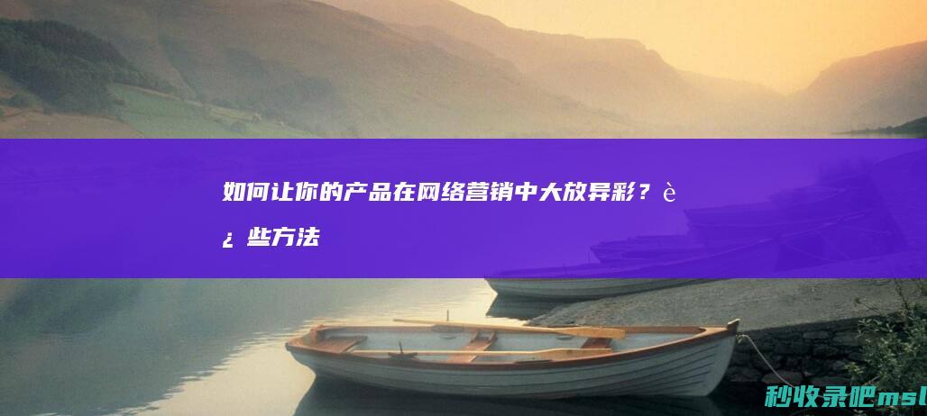 给大家讲一下▎如何让你的产品在网络营销中大放异彩？这些方法告诉你！