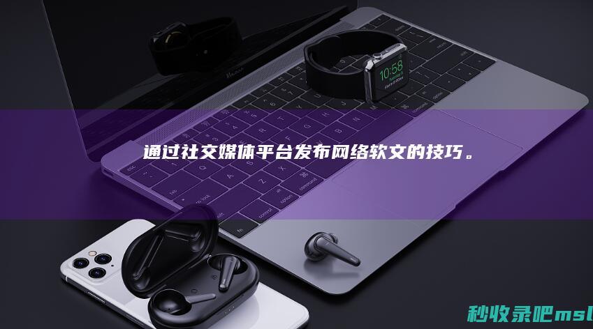 难以置信▎通过社交媒体平台发布网络软文的技巧。