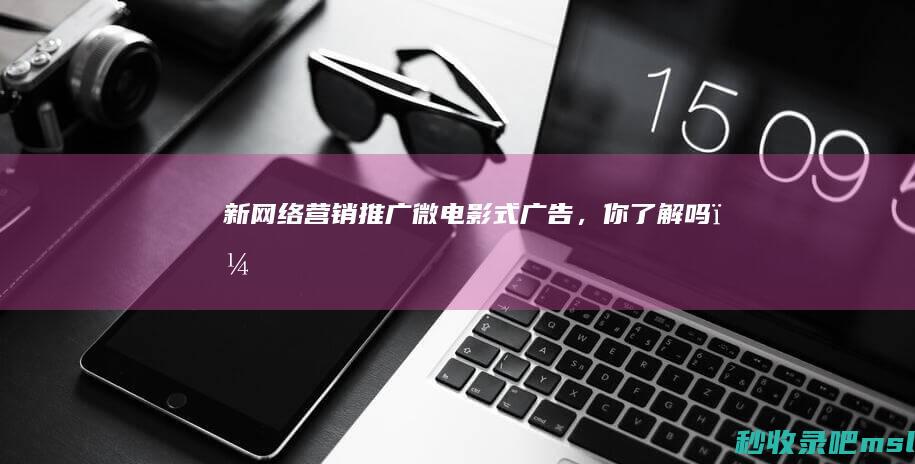 给大家说明一下▎新网络营销推广：微电影式广告，你了解吗？