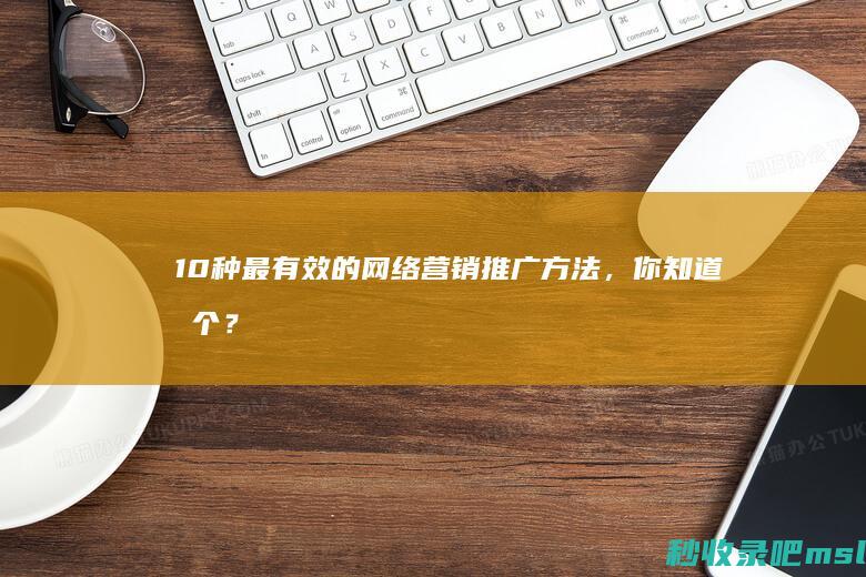 这都可以？▎10种最有效的网络营销推广方法，你知道几个？