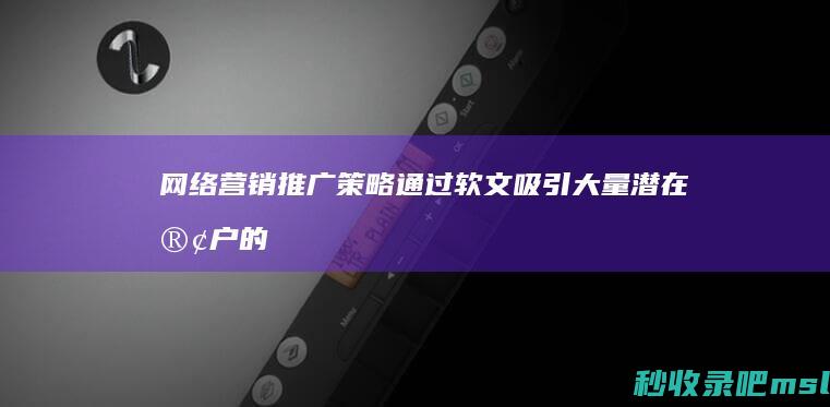 网络营销推广策略▎通过软文吸引大量潜在客户的关键