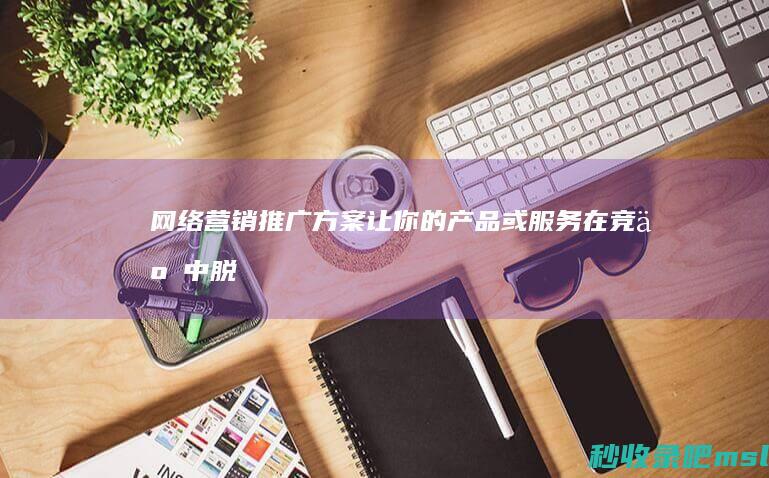 网络营销推广方案▎让你的产品或服务在竞争中脱颖而出