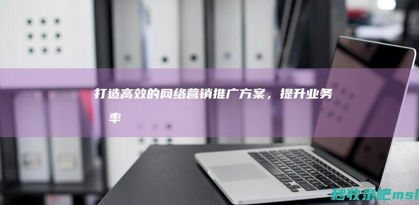 原创▎打造高效的网络营销推广方案，提升业务效率