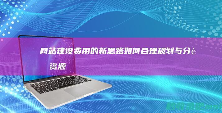 “网站建设费用的新思路”如何合理规划与分配资源？