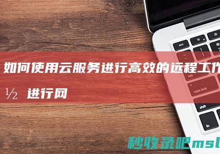 如何使用云服务进行高效的远程工作与协作进行网