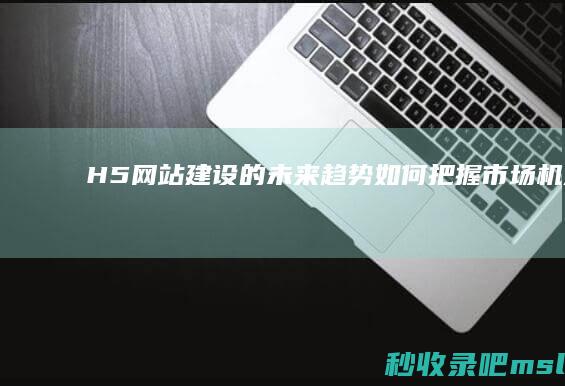 H5网站建设的未来趋势：如何把握市场机遇？