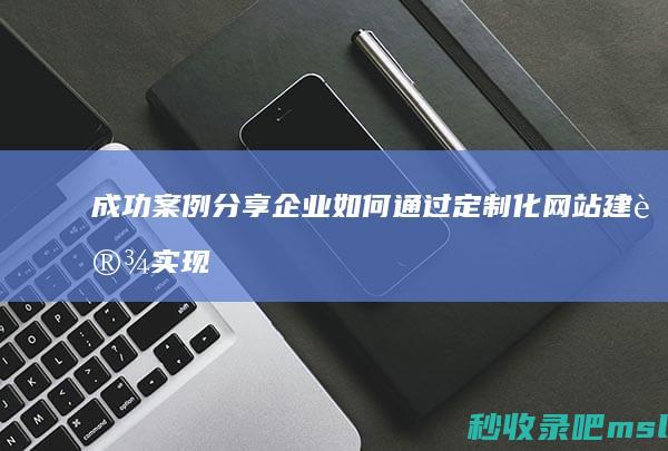 成功案例分享：企业如何通过定制化网站建设实现营销目标